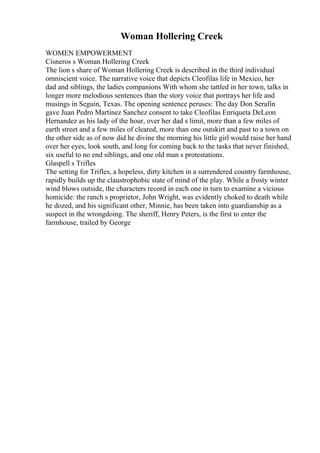Woman Hollering Creek
WOMEN EMPOWERMENT
Cisneros s Woman Hollering Creek
The lion s share of Woman Hollering Creek is described in the third individual
omniscient voice. The narrative voice that depicts Cleofilas life in Mexico, her
dad and siblings, the ladies companions With whom she tattled in her town, talks in
longer more melodious sentences than the story voice that portrays her life and
musings in Seguin, Texas. The opening sentence peruses: The day Don Serafin
gave Juan Pedro Martinez Sanchez consent to take Cleofilas Enriqueta DeLeon
Hernandez as his lady of the hour, over her dad s limit, more than a few miles of
earth street and a few miles of cleared, more than one outskirt and past to a town on
the other side as of now did he divine the morning his little girl would raise her hand
over her eyes, look south, and long for coming back to the tasks that never finished,
six useful to no end siblings, and one old man s protestations.
Glaspell s Trifles
The setting for Trifles, a hopeless, dirty kitchen in a surrendered country farmhouse,
rapidly builds up the claustrophobic state of mind of the play. While a frosty winter
wind blows outside, the characters record in each one in turn to examine a vicious
homicide: the ranch s proprietor, John Wright, was evidently choked to death while
he dozed, and his significant other, Minnie, has been taken into guardianship as a
suspect in the wrongdoing. The sheriff, Henry Peters, is the first to enter the
farmhouse, trailed by George
 