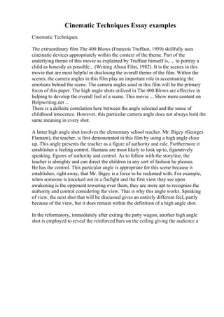 Cinematic Techniques Essay examples
Cinematic Techniques
The extraordinary film The 400 Blows (Francois Truffaut, 1959) skillfully uses
cinematic devices appropriately within the context of the theme. Part of the
underlying theme of this movie as explained by Truffaut himself is, ... to portray a
child as honestly as possible... (Writing About Film, 1982). It is the scenes in this
movie that are most helpful in disclosing the overall theme of the film. Within the
scenes, the camera angles in this film play an important role in accentuating the
emotions behind the scene. The camera angles used in this film will be the primary
focus of this paper. The high angle shots utilized in The 400 Blows are effective in
helping to develop the overall feel of a scene. This movie ... Show more content on
Helpwriting.net ...
There is a definite correlation here between the angle selected and the sense of
childhood innocence. However, this particular camera angle does not always hold the
same meaning in every shot.
A latter high angle shot involves the elementary school teacher. Mr. Bigey (Georges
Flamant), the teacher, is first demonstrated in this film by using a high angle close
up. This angle presents the teacher as a figure of authority and rule. Furthermore it
establishes a feeling control. Humans are most likely to look up to, figuratively
speaking, figures of authority and control. As to follow with the storyline, the
teacher is almighty and can direct the children in any sort of fashion he pleases.
He has the control. This particular angle is appropriate for this scene because it
establishes, right away, that Mr. Bigey is a force to be reckoned with. For example,
when someone is knocked out in a fistfight and the first view they see upon
awakening is the opponent towering over them, they are more apt to recognize the
authority and control considering the view. That is why this angle works. Speaking
of view, the next shot that will be discussed gives an entirely different feel, partly
because of the view, but it does remain within the definition of a high angle shot.
In the reformatory, immediately after exiting the patty wagon, another high angle
shot is employed to reveal the reinforced bars on the ceiling giving the audience a
 