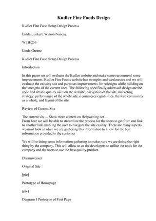 Kudler Fine Foods Design
Kudler Fine Food Setup Design Process
Linda Lonkert, Wilson Naneng
WEB/236
Linda Greene
Kudler Fine Food Setup Design Process
Introduction
In this paper we will evaluate the Kudler website and make some recommend some
improvements. Kudler Fine Foods website has strengths and weaknesses and we will
evaluate the existing site and purposes improvements for redesigns while building on
the strengths of the current sites. The following specifically addressed design are the
style and artistic quality used on the website, navigation of the site, marketing
strategy, performance of the whole site, e commerce capabilities, the web community
as a whole, and layout of the site.
Review of Current Site
The current site ... Show more content on Helpwriting.net ...
From here we will be able to streamline the process for the users to get from one link
to another link enabling the user to navigate the site easility. There are many aspects
we must look at when we are gathering this information to allow for the best
information provided to the customer
We will be doing some information gathering to makes sure we are doing the right
thing by the company. This will allow us as the developers to utilize the tools for the
company and the users to use the best quality product.
Dreamweaver
Original Site
[pic]
Prototype of Homepage
[pic]
Diagram 1 Prototype of First Page
 