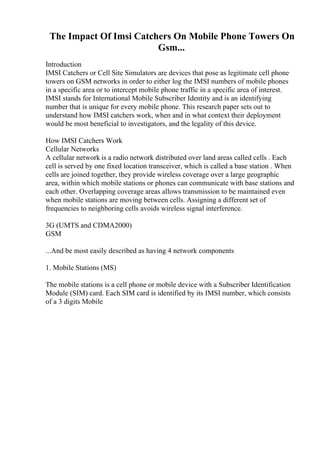 The Impact Of Imsi Catchers On Mobile Phone Towers On
Gsm...
Introduction
IMSI Catchers or Cell Site Simulators are devices that pose as legitimate cell phone
towers on GSM networks in order to either log the IMSI numbers of mobile phones
in a specific area or to intercept mobile phone traffic in a specific area of interest.
IMSI stands for International Mobile Subscriber Identity and is an identifying
number that is unique for every mobile phone. This research paper sets out to
understand how IMSI catchers work, when and in what context their deployment
would be most beneficial to investigators, and the legality of this device.
How IMSI Catchers Work
Cellular Networks
A cellular network is a radio network distributed over land areas called cells . Each
cell is served by one fixed location transceiver, which is called a base station . When
cells are joined together, they provide wireless coverage over a large geographic
area, within which mobile stations or phones can communicate with base stations and
each other. Overlapping coverage areas allows transmission to be maintained even
when mobile stations are moving between cells. Assigning a different set of
frequencies to neighboring cells avoids wireless signal interference.
3G (UMTS and CDMA2000)
GSM
...And be most easily described as having 4 network components
1. Mobile Stations (MS)
The mobile stations is a cell phone or mobile device with a Subscriber Identification
Module (SIM) card. Each SIM card is identified by its IMSI number, which consists
of a 3 digits Mobile
 
