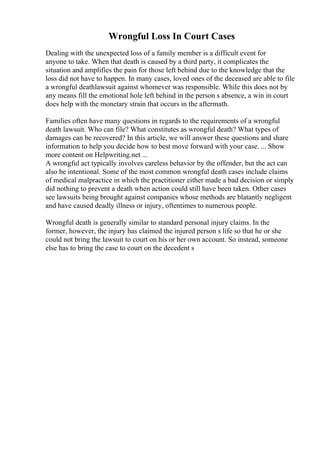 Wrongful Loss In Court Cases
Dealing with the unexpected loss of a family member is a difficult event for
anyone to take. When that death is caused by a third party, it complicates the
situation and amplifies the pain for those left behind due to the knowledge that the
loss did not have to happen. In many cases, loved ones of the deceased are able to file
a wrongful deathlawsuit against whomever was responsible. While this does not by
any means fill the emotional hole left behind in the person s absence, a win in court
does help with the monetary strain that occurs in the aftermath.
Families often have many questions in regards to the requirements of a wrongful
death lawsuit. Who can file? What constitutes as wrongful death? What types of
damages can be recovered? In this article, we will answer these questions and share
information to help you decide how to best move forward with your case. ... Show
more content on Helpwriting.net ...
A wrongful act typically involves careless behavior by the offender, but the act can
also be intentional. Some of the most common wrongful death cases include claims
of medical malpractice in which the practitioner either made a bad decision or simply
did nothing to prevent a death when action could still have been taken. Other cases
see lawsuits being brought against companies whose methods are blatantly negligent
and have caused deadly illness or injury, oftentimes to numerous people.
Wrongful death is generally similar to standard personal injury claims. In the
former, however, the injury has claimed the injured person s life so that he or she
could not bring the lawsuit to court on his or her own account. So instead, someone
else has to bring the case to court on the decedent s
 