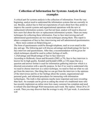 Collection of Information for Systems Analysis Essay
examples
A critical part for systems analysis is the collection of information. From the very
beginning, analyst need to understand the information systems that are currently in
use. Besides, analyst has to find out expectations of users about how they prefer to
improve the current systems and organizational operations with the new or
replacement information systems. Last but not least, analyst will need to discover
how users feel about the new or replacement information systems. There are many
techniques for collecting these information. Face to face interviewing and self
administered questionnaires are two main techniques among them. This report is
about a comparison of face to face interviewing and self administered questionnaires.
... Show more content on Helpwriting.net ...
The form of questionnaire could be through telephone, mail or even email in this
day and age. The following part will discuss advantage and disadvantage for face to
face interview and questionnaire. After that, a recommendation will be given for
which techniques should be used to collect feelings of staffs .
1.2Advantage and Disadvantage of face to face interview
According to Holbrook, Green and Krosnick (2003, p.79), face to face interview is
known for its high quality. Kendall and Kendall (2006, p.110) argue that an a
question and answer format is used for information gathering interview which is a
directed conversation with a specific purpose. In fact if we want to understand why
we need to choose interview as a select technique, we need to find out what we can
get from the interview. One thing that we can get from the interview is the opinions
of the interviewee and his or her feelings about the system, organizational and
personal goals, and informal procedures for interacting with information
technologies. The truth is that opinions maybe more important and more revealing
than facts. An example can be given as asking the owner of a traditional store who
has recently implement an online store how many customer has complain and need
to refund who deal through Web transactions each week. She replies: About 20 to 25
a week. Then you may discover that the average is only 10.5 per week. A conclusion
will
 