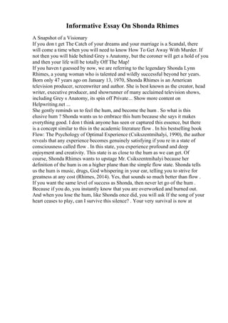 Informative Essay On Shonda Rhimes
A Snapshot of a Visionary
If you don t get The Catch of your dreams and your marriage is a Scandal, there
will come a time when you will need to know How To Get Away With Murder. If
not then you will hide behind Grey s Anatomy, but the coroner will get a hold of you
and then your life will be totally Off The Map!
If you haven t guessed by now, we are referring to the legendary Shonda Lynn
Rhimes, a young woman who is talented and wildly successful beyond her years.
Born only 47 years ago on January 13, 1970, Shonda Rhimes is an American
television producer, screenwriter and author. She is best known as the creator, head
writer, executive producer, and showrunner of many acclaimed television shows,
including Grey s Anatomy, its spin off Private... Show more content on
Helpwriting.net ...
She gently reminds us to feel the hum, and become the hum . So what is this
elusive hum ? Shonda wants us to embrace this hum because she says it makes
everything good. I don t think anyone has seen or captured this essence, but there
is a concept similar to this in the academic literature flow . In his bestselling book
Flow: The Psychology of Optimal Experience (Csikszentmihalyi, 1990), the author
reveals that any experience becomes genuinely satisfying if you re in a state of
consciousness called flow . In this state, you experience profound and deep
enjoyment and creativity. This state is as close to the hum as we can get. Of
course, Shonda Rhimes wants to upstage Mr. Csikszentmihalyi because her
definition of the hum is on a higher plane than the simple flow state. Shonda tells
us the hum is music, drugs, God whispering in your ear, telling you to strive for
greatness at any cost (Rhimes, 2014). Yes, that sounds so much better than flow .
If you want the same level of success as Shonda, then never let go of the hum .
Because if you do, you instantly know that you are overworked and burned out.
And when you lose the hum, like Shonda once did, you will ask If the song of your
heart ceases to play, can I survive this silence? . Your very survival is now at
 