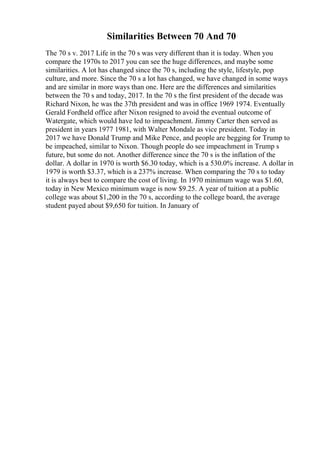 Similarities Between 70 And 70
The 70 s v. 2017 Life in the 70 s was very different than it is today. When you
compare the 1970s to 2017 you can see the huge differences, and maybe some
similarities. A lot has changed since the 70 s, including the style, lifestyle, pop
culture, and more. Since the 70 s a lot has changed, we have changed in some ways
and are similar in more ways than one. Here are the differences and similarities
between the 70 s and today, 2017. In the 70 s the first president of the decade was
Richard Nixon, he was the 37th president and was in office 1969 1974. Eventually
Gerald Fordheld office after Nixon resigned to avoid the eventual outcome of
Watergate, which would have led to impeachment. Jimmy Carter then served as
president in years 1977 1981, with Walter Mondale as vice president. Today in
2017 we have Donald Trump and Mike Pence, and people are begging for Trump to
be impeached, similar to Nixon. Though people do see impeachment in Trump s
future, but some do not. Another difference since the 70 s is the inflation of the
dollar. A dollar in 1970 is worth $6.30 today, which is a 530.0% increase. A dollar in
1979 is worth $3.37, which is a 237% increase. When comparing the 70 s to today
it is always best to compare the cost of living. In 1970 minimum wage was $1.60,
today in New Mexico minimum wage is now $9.25. A year of tuition at a public
college was about $1,200 in the 70 s, according to the college board, the average
student payed about $9,650 for tuition. In January of
 