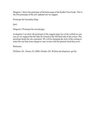 Diagram 1 shows the prototype of the home page of the Kudler Fine Foods. This is
the first prototype of the new updated site we suggest.
Prototype the Secondary Page
[pic]
Diagram 2 Prototype the second page
In diagram 2 we show the prototype of the suggest page two of the website as you
can see we suggest that the links be located at the left hand side of the screen. The
prototype keeps the site consistent. We will be changing the style of the writing to
make the site look more elegant to stay in tune with the garment food they serve.
Reference
Williams, M., Tanner, D. (2008, October 28). Website development: get the
 