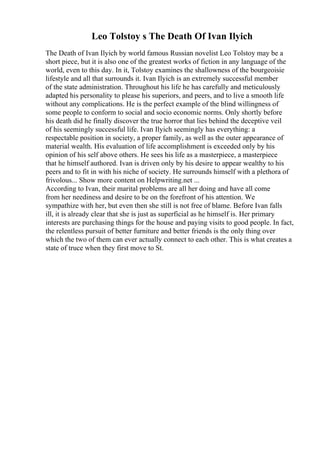 Leo Tolstoy s The Death Of Ivan Ilyich
The Death of Ivan Ilyich by world famous Russian novelist Leo Tolstoy may be a
short piece, but it is also one of the greatest works of fiction in any language of the
world, even to this day. In it, Tolstoy examines the shallowness of the bourgeoisie
lifestyle and all that surrounds it. Ivan Ilyich is an extremely successful member
of the state administration. Throughout his life he has carefully and meticulously
adapted his personality to please his superiors, and peers, and to live a smooth life
without any complications. He is the perfect example of the blind willingness of
some people to conform to social and socio economic norms. Only shortly before
his death did he finally discover the true horror that lies behind the deceptive veil
of his seemingly successful life. Ivan Ilyich seemingly has everything: a
respectable position in society, a proper family, as well as the outer appearance of
material wealth. His evaluation of life accomplishment is exceeded only by his
opinion of his self above others. He sees his life as a masterpiece, a masterpiece
that he himself authored. Ivan is driven only by his desire to appear wealthy to his
peers and to fit in with his niche of society. He surrounds himself with a plethora of
frivolous... Show more content on Helpwriting.net ...
According to Ivan, their marital problems are all her doing and have all come
from her neediness and desire to be on the forefront of his attention. We
sympathize with her, but even then she still is not free of blame. Before Ivan falls
ill, it is already clear that she is just as superficial as he himself is. Her primary
interests are purchasing things for the house and paying visits to good people. In fact,
the relentless pursuit of better furniture and better friends is the only thing over
which the two of them can ever actually connect to each other. This is what creates a
state of truce when they first move to St.
 
