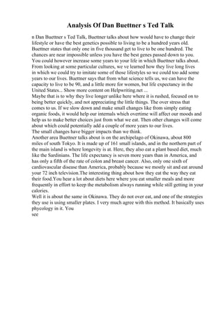 Analysis Of Dan Buettner s Ted Talk
n Dan Buettner s Ted Talk, Buettner talks about how would have to change their
lifestyle or have the best genetics possible to living to be a hundred years old.
Buettner states that only one in five thousand get to live to be one hundred. The
chances are near impossible unless you have the best genes passed down to you.
You could however increase some years to your life in which Buettner talks about.
From looking at some particular cultures, we ve learned how they live long lives
in which we could try to imitate some of those lifestyles so we could too add some
years to our lives. Buettner says that from what science tells us, we can have the
capacity to live to be 90, and a little more for women, but life expectancy in the
United States... Show more content on Helpwriting.net ...
Maybe that is to why they live longer unlike here where it is rushed, focused on to
being better quickly, and not appreciating the little things. The over stress that
comes to us. If we slow down and make small changes like from simply eating
organic foods, it would help our internals which overtime will affect our moods and
help us to make better choices just from what we eat. Then other changes will come
about which could potentially add a couple of more years to our lives.
The small changes have bigger impacts than we think.
Another area Buettner talks about is on the archipelago of Okinawa, about 800
miles of south Tokyo. It is made up of 161 small islands, and in the northern part of
the main island is where longevity is at. Here, they also eat a plant based diet, much
like the Sardinians. The life expectancy is seven more years than in America, and
has only a fifth of the rate of colon and breast cancer. Also, only one sixth of
cardiovascular disease than America, probably because we mostly sit and eat around
your 72 inch television.The interesting thing about how they eat the way they eat
their food.You hear a lot about diets here where you eat smaller meals and more
frequently in effort to keep the metabolism always running while still getting in your
calories.
Well it is about the same in Okinawa. They do not over eat, and one of the strategies
they use is using smaller plates. I very much agree with this method. It basically uses
phycology in it. You
see
 