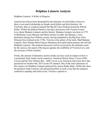 Delphine Lalaurie Analysis
Delphine Lalaurie: A Killer in Disguise
America has always been fascinated by the notoriety of serial killers; however,
there is not much scholarship on female serial killers and their histories. On
YouTube, there is a podcast named The Big SГ©ance Podcast hosted by Patrick
Keller. Within the podcast Patrick is having a discussion with Victoria Cosner
Love about Madame Lalaurie and her history. Madame Lalaurie was born in 1775
to Barthelmy Louis Macarty and Marie Jeanne Lovable, the Macarty s were
prominent among New Orleans society, having emigrated to the Big Easy (New
Orleans) from Ireland in the 1730s. Victoria is the author of the book, Mad Madame
Lalaurie: New Orleans Most Famous Murderess Revealed which portrays the real life
Delphine Lalaurie. This podcast discussion will be reviewed by the dramatics used
by the sources, the aspect of having an agenda, the credibility of Victoria Love, and
the accuracy of their contents.
Firstly, the amount of dramatics used in media can have such an impact on how it
is presented. Such media can be named as: American Horror Story: Coven (AHS:
Coven) and the New Orleans Bee . AHS: Coven is an American television show that
premiered on October 9th, 2013 on the FX channel. One of the main characters of
this season was Delphine Lalaurie portrayed by actress Kathy Bates. Within the show
the producer made Lalaurie soft and portrayed her in such a way that the audience
could have empathy and relate to her. Victoria s opinion is
 