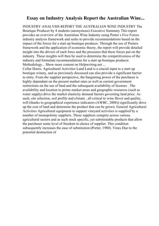 Essay on Industry Analysis Report the Australian Wine...
INDUSTRY ANALYSIS REPORT THE AUSTRALIAN WINE INDUSTRY The
Boutique Producer by 4 students (anonymous) Executive Summary This report
provides an overview of the Australian Wine Industry using Porter s Five Forces
industry analysis framework and seeks to provide recommendations based on the
impact of the forces for a start up boutique producer. Through the use of Porters
framework and the application of economic theory, the report will provide detailed
insight into the drivers of each force and the pressures that these forces put on the
industry. These insights will then be used to determine the competitiveness of the
industry and formulate recommendations for a start up boutique producer.
Methodology... Show more content on Helpwriting.net ...
Cellar Doors. Agricultural Activities Land Land is a crucial input to a start up
boutique winery, and as previously discussed can also provide a significant barrier
to entry. From the supplier perspective, the bargaining power of the purchaser is
highly dependant on the present market rates as well as current government
restrictions on the use of land and the subsequent availability of licenses . The
availability and location to prime market areas and geographic resources (such as
water supply) drive the market elasticity demand factors governing land price. As
such, site selection, soil profile and climate , all critical to wine flavor and quality,
will (thanks to geographical experience indicators (AWBC, 2008)) significantly drive
up the cost of land and determine the product that can be grown. General Agricultural
Activities Agricultural equipment to support vineyard activities is supplied by a
number of monopolistic suppliers. These suppliers compete across various
agricultural sectors and as such stock specific, yet substitutable products that allow
the purchaser some level of freedom in choice of supplier. This condition
subsequently increases the ease of substitution (Porter, 1980). Vines Due to the
potential destruction of
 