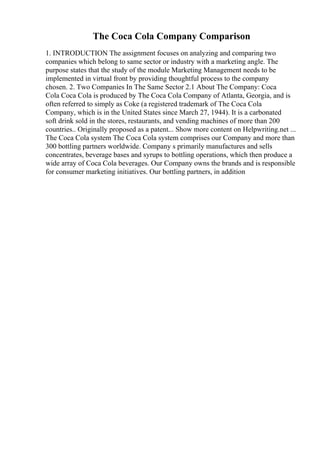 The Coca Cola Company Comparison
1. INTRODUCTION The assignment focuses on analyzing and comparing two
companies which belong to same sector or industry with a marketing angle. The
purpose states that the study of the module Marketing Management needs to be
implemented in virtual front by providing thoughtful process to the company
chosen. 2. Two Companies In The Same Sector 2.1 About The Company: Coca
Cola Coca Cola is produced by The Coca Cola Company of Atlanta, Georgia, and is
often referred to simply as Coke (a registered trademark of The Coca Cola
Company, which is in the United States since March 27, 1944). It is a carbonated
soft drink sold in the stores, restaurants, and vending machines of more than 200
countries.. Originally proposed as a patent... Show more content on Helpwriting.net ...
The Coca Cola system The Coca Cola system comprises our Company and more than
300 bottling partners worldwide. Company s primarily manufactures and sells
concentrates, beverage bases and syrups to bottling operations, which then produce a
wide array of Coca Cola beverages. Our Company owns the brands and is responsible
for consumer marketing initiatives. Our bottling partners, in addition
 