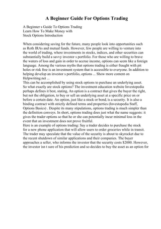 A Beginner Guide For Options Trading
A Beginner s Guide To Options Trading
Learn How To Make Money with
Stock Options Introduction
When considering saving for the future, many people look into opportunities such
as Roth IRAs and mutual funds. However, few people are willing to venture into
the world of trading, where investments in stocks, indices, and other securities can
substantially build a savvy investor s portfolio. For those who are willing to brave
the waters of loss and gain in order to accrue income, options can seem like a foreign
language. Among the various myths that options trading is either fraught with pit
holes or risk free is an investment system that is accessible to everyone. In addition to
helping develop an investor s portfolio, options ... Show more content on
Helpwriting.net ...
This can be accomplished by using stock options to purchase an underlying asset.
So what exactly are stock options? The investment education website Investopedia
perhaps defines it best, stating, An option is a contract that gives the buyer the right,
but not the obligation, to buy or sell an underlying asset at a specific price on or
before a certain date. An option, just like a stock or bond, is a security. It is also a
binding contract with strictly defined terms and properties (Investopedia Staff,
Options Basics) . Despite its many stipulations, options trading is much simpler than
the definition conveys. In short, options trading does just what the name suggests: it
gives the trader options so that he or she can potentially incur minimal loss in the
event that an investment does not prove fruitful.
Here is an example of options trading: Say a trader decides to purchase the stock
for a new phone application that will allow users to order groceries while in transit.
The trader may speculate that the value of the security is about to skyrocket due to
the recent shutdown of similar applications and their companies. The buyer
approaches a seller, who informs the investor that the security costs $2000. However,
the investor isn t sure of his prediction and so decides to buy the asset as an option for
 