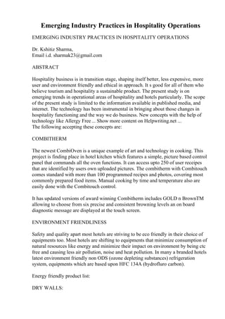 Emerging Industry Practices in Hospitality Operations
EMERGING INDUSTRY PRACTICES IN HOSPITALITY OPERATIONS
Dr. Kshitiz Sharma,
Email i.d. sharmak23@gmail.com
ABSTRACT
Hospitality business is in transition stage, shaping itself better, less expensive, more
user and environment friendly and ethical in approach. It s good for all of them who
believe tourism and hospitality a sustainable product. The present study is on
emerging trends in operational areas of hospitality and hotels particularly. The scope
of the present study is limited to the information available in published media, and
internet. The technology has been instrumental in bringing about those changes in
hospitality functioning and the way we do business. New concepts with the help of
technology like Allergy Free ... Show more content on Helpwriting.net ...
The following accepting these concepts are:
COMBITHERM
The newest CombiOven is a unique example of art and technology in cooking. This
project is finding place in hotel kitchen which features a simple, picture based control
panel that commands all the oven functions. It can access upto 250 of user receipes
that are identified by users own uploaded pictures. The combitherm with Combitouch
comes standard with more than 100 programmed recipes and photos, covering most
commonly prepared food items. Manual cooking by time and temperature also are
easily done with the Combitouch control.
It has updated versions of award winning Combitherm includes GOLD n BrownTM
allowing to choose from six precise and consistent browning levels an on board
diagnostic message are displayed at the touch screen.
ENVIRONMENT FRIENDLINESS
Safety and quality apart most hotels are striving to be eco friendly in their choice of
equipments too. Most hotels are shifting to equipments that minimize consumption of
natural resources like energy and minimize their impact on environment by being ctc
free and causing less air pollution, noise and heat pollution. In many a branded hotels
latest environment friendly non ODS (ozone depleting substances) refrigeration
system, equipments which are based upon HFC 134A (hydrofluro carbon).
Energy friendly product list:
DRY WALLS:
 