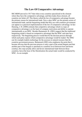 The Law Of Comparative Advantage
RICARDO proved in 1817 that when every countries specialized in the element
where they have the comparative advantage, and then trades those element, all
countries are better off. This theory called the law of comparative advantage became
the primary reason for international trade. Now a days MNC are the primary actors of
international trade, and the bargaining model that they use with countries government
can appear as a practical implementation of the law of comparative advantage. In fact
Dunning, J. H. (2000) estimate that competitive advantage which is a type of
comparative advantage is at the heart of company motivation and ability to operate
internationally as an MNC. Besides Ramamurti, R. (2001) suggest that the traditional
bargaining model is based on comparative advantage that the MNC and state have
respectively. The bargaining process would then be the decision process through
which each party express which comparative advantage would be traded. The MNC
can for example tradeits technology for the accesses to natural resource that the
countries government possess. Ramamurti (2001) also emphasize the point that it
became obvious that the previous process is only a part of the actual bargain and that
another part of the bargain is operated at a countries level (between host and home
country), this step actually allow and favors international trade between those
countries, but at the hour of the liberalization the actual trade would be conducted by
MNC. As an example
 