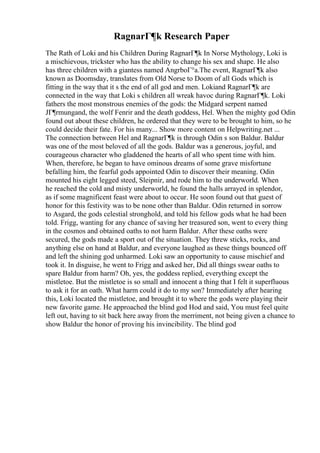 RagnarГ¶k Research Paper
The Rath of Loki and his Children During RagnarГ¶k In Norse Mythology, Loki is
a mischievous, trickster who has the ability to change his sex and shape. He also
has three children with a giantess named AngrboГ°a.The event, RagnarГ¶k also
known as Doomsday, translates from Old Norse to Doom of all Gods which is
fitting in the way that it s the end of all god and men. Lokiand RagnarГ¶k are
connected in the way that Loki s children all wreak havoc during RagnarГ¶k. Loki
fathers the most monstrous enemies of the gods: the Midgard serpent named
JГ¶rmungand, the wolf Fenrir and the death goddess, Hel. When the mighty god Odin
found out about these children, he ordered that they were to be brought to him, so he
could decide their fate. For his many... Show more content on Helpwriting.net ...
The connection between Hel and RagnarГ¶k is through Odin s son Baldur. Baldur
was one of the most beloved of all the gods. Baldur was a generous, joyful, and
courageous character who gladdened the hearts of all who spent time with him.
When, therefore, he began to have ominous dreams of some grave misfortune
befalling him, the fearful gods appointed Odin to discover their meaning. Odin
mounted his eight legged steed, Sleipnir, and rode him to the underworld. When
he reached the cold and misty underworld, he found the halls arrayed in splendor,
as if some magnificent feast were about to occur. He soon found out that guest of
honor for this festivity was to be none other than Baldur. Odin returned in sorrow
to Asgard, the gods celestial stronghold, and told his fellow gods what he had been
told. Frigg, wanting for any chance of saving her treasured son, went to every thing
in the cosmos and obtained oaths to not harm Baldur. After these oaths were
secured, the gods made a sport out of the situation. They threw sticks, rocks, and
anything else on hand at Baldur, and everyone laughed as these things bounced off
and left the shining god unharmed. Loki saw an opportunity to cause mischief and
took it. In disguise, he went to Frigg and asked her, Did all things swear oaths to
spare Baldur from harm? Oh, yes, the goddess replied, everything except the
mistletoe. But the mistletoe is so small and innocent a thing that I felt it superfluous
to ask it for an oath. What harm could it do to my son? Immediately after hearing
this, Loki located the mistletoe, and brought it to where the gods were playing their
new favorite game. He approached the blind god Hod and said, You must feel quite
left out, having to sit back here away from the merriment, not being given a chance to
show Baldur the honor of proving his invincibility. The blind god
 