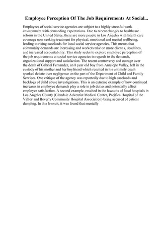 Employee Perception Of The Job Requirements At Social...
Employees of social service agencies are subject to a highly stressful work
environment with demanding expectations. Due to recent changes to healthcare
reform in the United States, there are more people in Los Angeles with health care
coverage now seeking treatment for physical, emotional and mental wellbeing,
leading to rising caseloads for local social service agencies. This means that
community demands are increasing and workers take on more client s, deadlines,
and increased accountability. This study seeks to explore employee perception of
the job requirements at social service agencies in regards to the demands,
organizational support and satisfaction. The recent controversy and outrage over
the death of Gabriel Fernandez, an 8 year old boy from Antelope Valley, left in the
custody of his mother and her boyfriend which resulted in his untimely death
sparked debate over negligence on the part of the Department of Child and Family
Services. One critique of the agency was reportedly due to high caseloads and
backlogs of child abuse investigations. This is an extreme example of how continued
increases in employee demands play a role in job duties and potentially affect
employee satisfaction. A second example, resulted in the lawsuits of local hospitals in
Los Angeles County (Glendale Adventist Medical Center, Pacifica Hospital of the
Valley and Beverly Community Hospital Association) being accused of patient
dumping. In this lawsuit, it was found that mentally
 