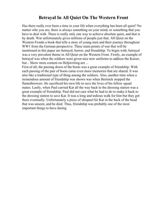 Betrayal In All Quiet On The Western Front
Has there really ever been a time in your life when everything has been all quiet? No
matter who you are, there is always something on your mind, or something that you
have to deal with. There is really only one way to achieve absolute quiet, and that is
by death. War unfortunately gives millions of people just that. All Quiet on the
Western Frontis a book that tells a story of young men and their journey throughout
WW1 from the German perspective. Three main points of war that will be
mentioned in this paper are betrayal, horror, and friendship. To begin with, betrayal
was a very prevalent theme in All Quiet on the Western Front. Firstly, an example of
betrayal was when the soldiers were given nice new uniforms to address the Kaiser,
but... Show more content on Helpwriting.net ...
First of all, the passing down of the boots was a great example of friendship. With
each passing of the pair of boots came even more memories that are shared. It was
also like a traditional type of thing among the soldiers. Also, another time when a
tremendous amount of friendship was shown was when Bertinck stopped the
flamethrowers. He sacrificed his own life to save the lives of his fellow squad
mates. Lastly, when Paul carried Kat all the way back to the dressing station was a
great example of friendship. Paul did not care what he had to do to make it back to
the dressing station to save Kat. It was a long and tedious walk for him but they got
there eventually. Unfortunately a piece of shrapnel hit Kat in the back of the head
that was unseen, and he died. Thus, friendship was probably one of the most
important things to have during
 