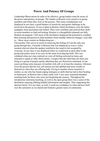 Power And Potency Of Groups
Leadership Observations In order to be effective, group leaders must be aware of
the power and potency of groups. The leaders in Restore were sensitive to group
members and where they were in the process. This same consideration was
displayed in our class; a good balance of sensitivity and gentle challenge to be
involved in the process. It was evident in Restore which facilitators were the better
equipped, more passionate and skilled. They were confident and utilized their skills
to assist members to find real healing. Restore is a thoughtfully planned out fully
fleshed out program. I felt most of the facilitators displayed the potential to combine
their training and passion to help members foster healthy behavior changes, were able
to... Show more content on Helpwriting.net ...
Universality This serves to assist in removing the feeling of I am the only one
going through this. Certainly in Restore that was displayed as even a visitor
seemed relieved when the speaker testified to her need to feel accepted by
everyone. In our class it was displayed when we could look at each other in the
group and realize most of us were on the same level playing field. This was
validated when our class realized we were all feeling awkward at times and
reluctant to speak or offer observations. I suspect that the relief that one feels just
being in a group of people openly admitting they are flawed (or untrained, in our
case) can bring some measure of comfort with self, or at least the situation. Altruism
Even the person that has low self esteem can feel uplifted and more worthy in
themselves when they are offering help. Giving to another whose situation is
similar, as one who has found coping strategies or skills that has led to their healing
or betterment. In Restore this is done really well. I saw more seasoned attendees
reaching back for those who were just beginning the journey. Throughout the
introductory testimony/teaching, as well as the open group there was a sense of the
facilitators enjoying offering helpful information and insights. Thus supporting this
altruism factor. For our class, as well, I could see confidence in what and how built
over the semesters as we shared and formed a greater sense of community
 