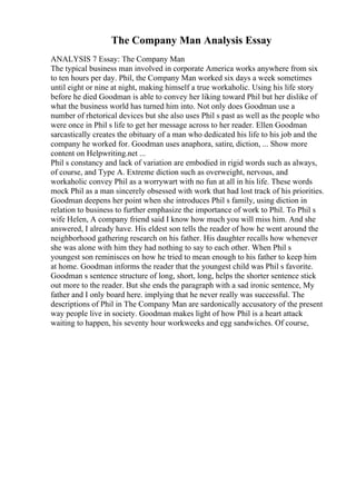 The Company Man Analysis Essay
ANALYSIS 7 Essay: The Company Man
The typical business man involved in corporate America works anywhere from six
to ten hours per day. Phil, the Company Man worked six days a week sometimes
until eight or nine at night, making himself a true workaholic. Using his life story
before he died Goodman is able to convey her liking toward Phil but her dislike of
what the business world has turned him into. Not only does Goodman use a
number of rhetorical devices but she also uses Phil s past as well as the people who
were once in Phil s life to get her message across to her reader. Ellen Goodman
sarcastically creates the obituary of a man who dedicated his life to his job and the
company he worked for. Goodman uses anaphora, satire, diction, ... Show more
content on Helpwriting.net ...
Phil s constancy and lack of variation are embodied in rigid words such as always,
of course, and Type A. Extreme diction such as overweight, nervous, and
workaholic convey Phil as a worrywart with no fun at all in his life. These words
mock Phil as a man sincerely obsessed with work that had lost track of his priorities.
Goodman deepens her point when she introduces Phil s family, using diction in
relation to business to further emphasize the importance of work to Phil. To Phil s
wife Helen, A company friend said I know how much you will miss him. And she
answered, I already have. His eldest son tells the reader of how he went around the
neighborhood gathering research on his father. His daughter recalls how whenever
she was alone with him they had nothing to say to each other. When Phil s
youngest son reminisces on how he tried to mean enough to his father to keep him
at home. Goodman informs the reader that the youngest child was Phil s favorite.
Goodman s sentence structure of long, short, long, helps the shorter sentence stick
out more to the reader. But she ends the paragraph with a sad ironic sentence, My
father and I only board here. implying that he never really was successful. The
descriptions of Phil in The Company Man are sardonically accusatory of the present
way people live in society. Goodman makes light of how Phil is a heart attack
waiting to happen, his seventy hour workweeks and egg sandwiches. Of course,
 