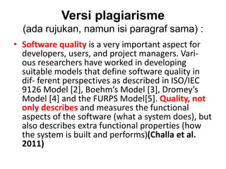 Versi plagiarisme
(ada rujukan, namun isi paragraf sama) :
• Software quality is a very important aspect for
developers, users, and project managers. Vari-
ous researchers have worked in developing
suitable models that define software quality in
dif- ferent perspectives as described in ISO/IEC
9126 Model [2], Boehm’s Model [3], Dromey’s
Model [4] and the FURPS Model[5]. Quality, not
only describes and measures the functional
aspects of the software (what a system does), but
also describes extra functional properties (how
the system is built and performs)(Challa et al.
2011)
 