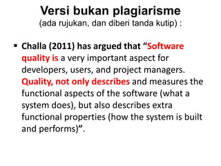 Versi bukan plagiarisme
(ada rujukan, dan diberi tanda kutip) :
 Challa (2011) has argued that “Software
quality is a very important aspect for
developers, users, and project managers.
Quality, not only describes and measures the
functional aspects of the software (what a
system does), but also describes extra
functional properties (how the system is built
and performs)”.
 