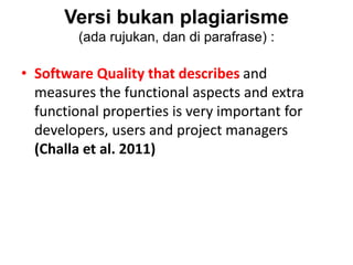 Versi bukan plagiarisme
(ada rujukan, dan di parafrase) :
• Software Quality that describes and
measures the functional aspects and extra
functional properties is very important for
developers, users and project managers
(Challa et al. 2011)
 