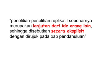 “penelitian-penelitian replikatif sebenarnya
merupakan lanjutan dari ide orang lain,
sehingga disebutkan secara eksplisit
dengan dirujuk pada bab pendahuluan”
 