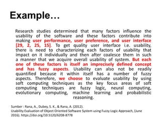 Example…
Research studies determined that many factors influence the
usability of the software and these factors contribute into
making user performance, user preference, and user interface
[29, 2, 25, 15]. To get quality user interface i.e. usability,
there is need to characterizing each factors of usability that
impact on it individually and then after coalesce them in such
a manner that we acquire overall usability of system. But each
one of these factors is itself an imprecisely defined concept
and has fuzzy aspects. Usability can also not be readily
quantified because it within itself has a number of fuzzy
aspects. Therefore, we choose to evaluate usability by using
soft computing techniques as the key focus areas of soft
computing techniques are fuzzy logic, neural computing,
evolutionary computing, machine learning and probabilistic
reasoning.
Sumber : Rana, A., Dubey, S. K., & Rana, A. (2012).
Usability Evaluation of Object Oriented Software System using Fuzzy Logic Approach, (June
2016). https://doi.org/10.5120/6208-8778
 
