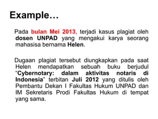 Example…
Pada bulan Mei 2013, terjadi kasus plagiat oleh
dosen UNPAD yang mengakui karya seorang
mahasisa bernama Helen.
Dugaan plagiat tersebut diungkapkan pada saat
Helen mendapatkan sebuah buku berjudul
“Cybernotary: dalam aktivitas notaris di
Indonesia” terbitan Juli 2012 yang ditulis oleh
Pembantu Dekan I Fakultas Hukum UNPAD dan
IM Sekretaris Prodi Fakultas Hukum di tempat
yang sama.
 