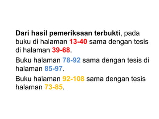 Dari hasil pemeriksaan terbukti, pada
buku di halaman 13-40 sama dengan tesis
di halaman 39-68.
Buku halaman 78-92 sama dengan tesis di
halaman 85-97.
Buku halaman 92-108 sama dengan tesis
halaman 73-85.
 