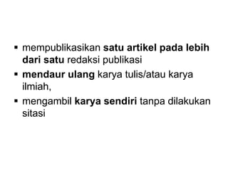  mempublikasikan satu artikel pada lebih
dari satu redaksi publikasi
 mendaur ulang karya tulis/atau karya
ilmiah,
 mengambil karya sendiri tanpa dilakukan
sitasi
 