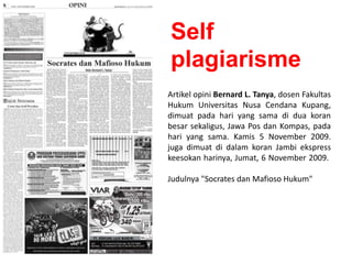 Artikel opini Bernard L. Tanya, dosen Fakultas
Hukum Universitas Nusa Cendana Kupang,
dimuat pada hari yang sama di dua koran
besar sekaligus, Jawa Pos dan Kompas, pada
hari yang sama. Kamis 5 November 2009.
juga dimuat di dalam koran Jambi ekspress
keesokan harinya, Jumat, 6 November 2009.
Judulnya "Socrates dan Mafioso Hukum"
Self
plagiarisme
 