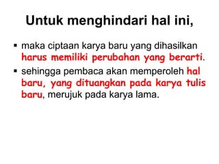 Untuk menghindari hal ini,
 maka ciptaan karya baru yang dihasilkan
harus memiliki perubahan yang berarti.
 sehingga pembaca akan memperoleh hal
baru, yang dituangkan pada karya tulis
baru, merujuk pada karya lama.
 