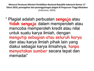 Menurut Peraturan Menteri Pendidikan Nasional Republik Indonesia Nomor 17
Tahun 2010, pencegahan dan penanggulangan plagiat di Perguruan Tinggi dikatakan
(Indonesia, 2010):
“ Plagiat adalah perbuatan sengaja atau
tidak sengaja dalam memperoleh atau
mencoba memperoleh kredit atau nilai
untuk suatu karya ilmiah, dengan
mengutip sebagian atau seluruh karya
dan atau karya ilmiah pihak lain yang
diakui sebagai karya ilmiahnya, tanpa
menyatakan sumber secara tepat dan
memadai”
 