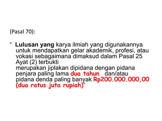 (Pasal 70):
“ Lulusan yang karya ilmiah yang digunakannya
untuk mendapatkan gelar akademik, profesi, atau
vokasi sebagaimana dimaksud dalam Pasal 25
Ayat (2) terbukti
merupakan jiplakan dipidana dengan pidana
penjara paling lama dua tahun dan/atau
pidana denda paling banyak Rp200.000.000,00
(dua ratus juta rupiah)”
 
