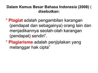 Dalam Kamus Besar Bahasa Indonesia (2008) (
disebutkan:
“ Plagiat adalah pengambilan karangan
(pendapat dan sebagainya) orang lain dan
menjadikannya seolah‐olah karangan
(pendapat) sendiri”.
“ Plagiarisme adalah penjiplakan yang
melanggar hak cipta”
 