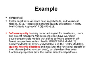 Example
 Paragraf asli
 Challa, Jagat Sesh, Arindam Paul, Yogesh Dada, and Venkatesh
Nerella. 2011. “Integrated Software Quality Evaluation : A Fuzzy
Multi-Criteria Approach” 7 (3): 473–518.
 Software quality is a very important aspect for developers, users,
and project managers. Various researchers have worked in
developing suitable models that define software quality in dif-
ferent perspectives as described in ISO/IEC 9126 Model [2],
Boehm’s Model [3], Dromey’s Model [4] and the FURPS Model[5].
Quality, not only describes and measures the functional aspects of
the software (what a system does), but also describes extra
functional properties (how the system is built and performs).
 