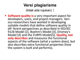 Versi plagiarisme
(tidak ada rujukan) :
 Software quality is a very important aspect for
developers, users, and project managers. Vari-
ous researchers have worked in developing
suitable models that define software quality in
dif- ferent perspectives as described in ISO/IEC
9126 Model [2], Boehm’s Model [3], Dromey’s
Model [4] and the FURPS Model[5]. Quality, not
only describes and measures the functional
aspects of the software (what a system does), but
also describes extra functional properties (how
the system is built and performs).
 