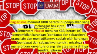 •Plagiarisme menurut KBBI berarti (n) penjiplakan yang
melanggar hak cipta
•Sementara Plagiat menurut KBBI berarti (n)
pengambilan karangan (pendapat dan sebagainya)
orang lain dan menjadikannya seolah-olah karangan
(pendapat dan sebagainya) sendiri, misalnya
menerbitkan karya tulis orang lain atas nama dirinya
sendiri; jiplakan
 