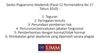 Sanksi Plagiarisme Akademik (Pasal 12 Permendikna No 17
Tahun 2010) :
1. Teguran
2. Peringatan tertulis
3. Penundaan pemberian hak
4. Penurunan/pencabutan jabatan fungsional
5. Pemberhentian dengan hormat/tidak hormat
6. Pembatalan gelar akademik yang diperoleh secara plagiat
 