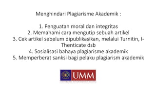 Menghindari Plagiarisme Akademik :
1. Penguatan moral dan integritas
2. Memahami cara mengutip sebuah artikel
3. Cek artikel sebelum dipublikasikan, melalui Turnitin, I-
Thenticate dsb
4. Sosialisasi bahaya plagiarisme akademik
5. Memperberat sanksi bagi pelaku plagiarism akademik
 