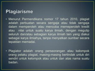 • Menurut Permendikans nomor 17 tahun 2010, plagiat
adalah perbuatan secara sengaja atau tidak sengaja
dalam memperoleh atau mencoba memeperoleh kredit
atau nilai untuk suatu karya ilmiah, dengan megutip
seluruh dan/atau sebagian karya ilmiah lain yang diakui
sebagai karya ilmiahya, tanpa menyatkan sumber secara
tepatdan memadai.
• Plagiator adalah orang perseorangan atau kelompok
orang pelaku plagiat, masing-masing bertindak untuk diri
sendiri untuk kelompok atau untuk dan atas nama suatu
badan.
 