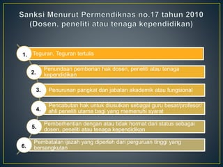 Teguran, Teguran tertulis
Penundaan pemberian hak dosen, peneliti atau tenaga
kependidikan
Penurunan pangkat dan jabatan akademik atau fungsional
Pencabutan hak untuk diusulkan sebagai guru besar/profesor/
ahli peneliti utama bagi yang memenuhi syarat
Pemberhentian dengan atau tidak hormat dari status sebagai
dosen, peneliti atau tenaga kependidikan
Pembatalan ijazah yang diperleh dari perguruan tinggi yang
bersangkutan
1.
2.
3.
4.
5.
6.
 