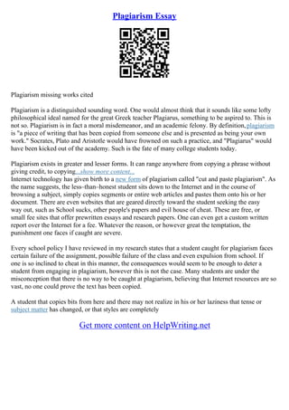Plagiarism Essay
Plagiarism missing works cited
Plagiarism is a distinguished sounding word. One would almost think that it sounds like some lofty
philosophical ideal named for the great Greek teacher Plagiarus, something to be aspired to. This is
not so. Plagiarism is in fact a moral misdemeanor, and an academic felony. By definition,plagiarism
is "a piece of writing that has been copied from someone else and is presented as being your own
work." Socrates, Plato and Aristotle would have frowned on such a practice, and "Plagiarus" would
have been kicked out of the academy. Such is the fate of many college students today.
Plagiarism exists in greater and lesser forms. It can range anywhere from copying a phrase without
giving credit, to copying...show more content...
Internet technology has given birth to a new form of plagiarism called "cut and paste plagiarism". As
the name suggests, the less–than–honest student sits down to the Internet and in the course of
browsing a subject, simply copies segments or entire web articles and pastes them onto his or her
document. There are even websites that are geared directly toward the student seeking the easy
way out, such as School sucks, other people's papers and evil house of cheat. These are free, or
small fee sites that offer prewritten essays and research papers. One can even get a custom written
report over the Internet for a fee. Whatever the reason, or however great the temptation, the
punishment one faces if caught are severe.
Every school policy I have reviewed in my research states that a student caught for plagiarism faces
certain failure of the assignment, possible failure of the class and even expulsion from school. If
one is so inclined to cheat in this manner, the consequences would seem to be enough to deter a
student from engaging in plagiarism, however this is not the case. Many students are under the
misconception that there is no way to be caught at plagiarism, believing that Internet resources are so
vast, no one could prove the text has been copied.
A student that copies bits from here and there may not realize in his or her laziness that tense or
subject matter has changed, or that styles are completely
Get more content on HelpWriting.net
 