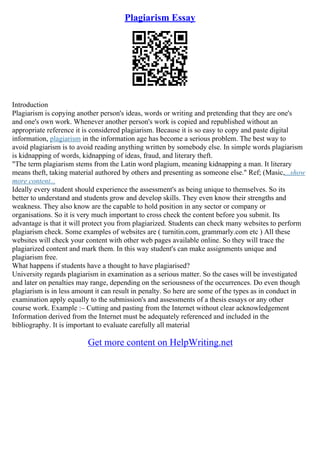 Plagiarism Essay
Introduction
Plagiarism is copying another person's ideas, words or writing and pretending that they are one's
and one's own work. Whenever another person's work is copied and republished without an
appropriate reference it is considered plagiarism. Because it is so easy to copy and paste digital
information, plagiarism in the information age has become a serious problem. The best way to
avoid plagiarism is to avoid reading anything written by somebody else. In simple words plagiarism
is kidnapping of words, kidnapping of ideas, fraud, and literary theft.
"The term plagiarism stems from the Latin word plagium, meaning kidnapping a man. It literary
means theft, taking material authored by others and presenting as someone else." Ref; (Masic,...show
more content...
Ideally every student should experience the assessment's as being unique to themselves. So its
better to understand and students grow and develop skills. They even know their strengths and
weakness. They also know are the capable to hold position in any sector or company or
organisations. So it is very much important to cross check the content before you submit. Its
advantage is that it will protect you from plagiarized. Students can check many websites to perform
plagiarism check. Some examples of websites are ( turnitin.com, grammarly.com etc ) All these
websites will check your content with other web pages available online. So they will trace the
plagiarized content and mark them. In this way student's can make assignments unique and
plagiarism free.
What happens if students have a thought to have plagiarised?
University regards plagiarism in examination as a serious matter. So the cases will be investigated
and later on penalties may range, depending on the seriousness of the occurrences. Do even though
plagiarism is in less amount it can result in penalty. So here are some of the types as in conduct in
examination apply equally to the submission's and assessments of a thesis essays or any other
course work. Example :– Cutting and pasting from the Internet without clear acknowledgement
Information derived from the Internet must be adequately referenced and included in the
bibliography. It is important to evaluate carefully all material
Get more content on HelpWriting.net
 