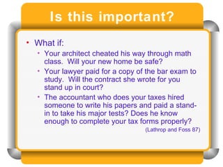 Is this important? What if: Your architect cheated his way through math class.  Will your new home be safe? Your lawyer paid for a copy of the bar exam to study.  Will the contract she wrote for you stand up in court? The accountant who does your taxes hired someone to write his papers and paid a stand-in to take his major tests? Does he know enough to complete your tax forms properly? (Lathrop and Foss 87) 