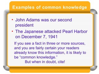 Examples of common knowledge John Adams was our second president The Japanese attacked Pearl Harbor on December 7, 1941 If you see a fact in three or more sources, and you are fairly certain your readers already know this information, it is likely to be “common knowledge.”  But when in doubt, cite! 