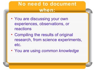 No need to document when: You are discussing your own experiences, observations, or reactions Compiling the results of original research, from science experiments, etc. You are using  common knowledge 