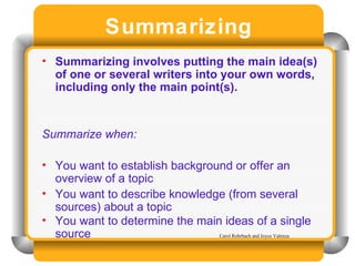 Summarizing Summarizing involves putting the main idea(s) of one or several writers into your own words, including only the main point(s).  Summarize when:  You want to establish background or offer an overview of a topic You want to describe knowledge (from several sources) about a topic You want to determine the main ideas of a single source Carol Rohrbach and Joyce Valenza 