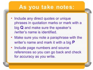 As you take notes: Include any direct quotes or unique phrases in quotation marks or mark with a big  Q  and make sure the speaker’s /writer’s name is identified. Make sure you note a paraphrase with the writer’s name and mark it with a big  P Include page numbers and source references so you can go back and check for accuracy as you write. 
