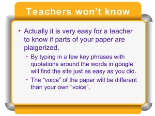 Teachers won’t know Actually it is very easy for a teacher to know if parts of your paper are plaigerized. By typing in a few key phrases with quotations around the words in google will find the site just as easy as you did. The “voice” of the paper will be different than your own “voice”. 